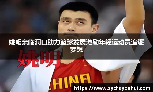 姚明亲临洞口助力篮球发展激励年轻运动员追逐梦想